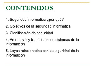 CONTENIDOS
1. Seguridad informática ¿por qué?
2. Objetivos de la seguridad informática
3. Clasificación de seguridad
4. Amenazas y fraudes en los sistemas de la
información
5. Leyes relacionadas con la seguridad de la
información
 