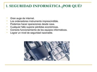 1. SEGURIDAD INFORMÁTICA ¿POR QUÉ?
 Gran auge de internet.
 Los ordenadores instrumento imprescindible.
 Podemos hacer operaciones desde casa.
 Cualquier fallo supone pérdidas económicas.
 Correcto funcionamiento de los equipos informáticos.
 Lograr un nivel de seguridad razonable.
 