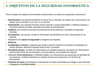 2. OBJETIVOS DE LA SEGURIDAD INFORMÁTICA
Para conseguir los objetivos enumerados anteriormente, se utilizan los siguientes mecanismos:
• Autenticación, que permite identificar al emisor de un mensaje, al creador de un documento o al
equipo que se conecta a una red o a un servicio.
• Autorización, que controla el acceso de los usuarios a zonas restringidas, a distintos equipos y
servicios después de haber superado el proceso de autenticación.
• Auditoría, que verifica el correcto funcionamiento de las políticas o medidas de seguridad
tomadas.
• Encriptación, que ayuda a ocultar la información transmitida por la red o almacenada en los
equipos
• Realización de copias de seguridad e imágenes de respaldo
• Antivirus.
• Cortafuegos o firewall, programa que audita y evita los intentos de conexión no deseados en
ambos sentidos, desde los equipos hacia la red y viceversa.
• Servidores proxys, consiste en ordenadores con software especial, que hacen de intermediario
entre la red interna de una empresa y una red externa, como pueda ser Internet.
• Utilización firma electrónica o certificado digital, son mecanismos que garantizan la identidad de
una persona o entidad evitando el no repudio en las comunicaciones o en la firma de
documentos
• Conjunto de leyes encaminadas a la protección de datos personales que obligan a las empresas
a asegurar su confidencialidad.
 
