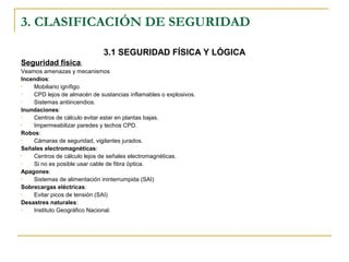 3. CLASIFICACIÓN DE SEGURIDAD
3.1 SEGURIDAD FÍSICA Y LÓGICA
Seguridad física:
Veamos amenazas y mecanismos
Incendios:
• Mobiliario ignífigo.
• CPD lejos de almacén de sustancias inflamables o explosivos.
• Sistemas antiincendios.
Inundaciones:
• Centros de cálculo evitar estar en plantas bajas.
• Impermeabilizar paredes y techos CPD.
Robos:
• Cámaras de seguridad, vigilantes jurados.
Señales electromagnéticas:
• Centros de cálculo lejos de señales electromagnéticas.
• Si no es posible usar cable de fibra óptica.
Apagones:
• Sistemas de alimentación ininterrumpida (SAI)
Sobrecargas eléctricas:
• Evitar picos de tensión (SAI)
Desastres naturales:
• Instituto Geográfico Nacional.
 
