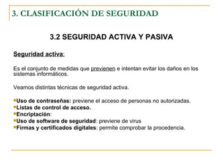 3. CLASIFICACIÓN DE SEGURIDAD
3.2 SEGURIDAD ACTIVA Y PASIVA
Seguridad activa:
Es el conjunto de medidas que previenen e intentan evitar los daños en los
sistemas informáticos.
Veamos distintas técnicas de seguridad activa.
Uso de contraseñas: previene el acceso de personas no autorizadas.
Listas de control de acceso.
Encriptación:
Uso de software de seguridad: previene de virus
Firmas y certificados digitales: permite comprobar la procedencia.
 