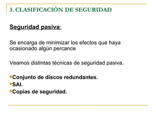 3. CLASIFICACIÓN DE SEGURIDAD
Seguridad pasiva:
Se encarga de minimizar los efectos que haya
ocasionado algún percance
Veamos distintas técnicas de seguridad pasiva.
Conjunto de discos redundantes.
SAI.
Copias de seguridad.
 