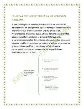 1.5.-CREAR PSEUDOCODIGO DE LA SOLUCION DEL
PROBLEMA.
El pseudocódigo está pensado para facilitar a las personas el
entendimiento de un algoritmo, y por lo tanto puede omitir detalles
irrelevantes que son necesarios en una implementación.
Programadores diferentes suelen utilizar convenciones distintas,
que pueden estar basadas en la sintaxis de lenguajes de
programación concretos. Sin embargo, el pseudocódigo en general
es comprensible sin necesidad de conocer o utilizar un entorno de
programación específico, y es a la vez suficientemente
estructurado para que su implementación se pueda hacer
directamente a partir de él.
 