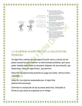 1.3.-ELABORAR ALGORITMOS DE LA SOLUCION DEL
PROBLEMA.
Un algoritmo consiste en una especificación clara y concisa de los
pasos necesarios para resolver un determinado problema, pero para
poder diseñar algoritmos es necesario disponer de una notación, que
llamaremos ‘notación algorítmica’, que permita:
Describir las operaciones puestas en juego (acciones, instrucciones,
comandos,...)
Describir los objetos manipulados por el algoritmo
(datos/informaciones)
Controlar la realización de las acciones descritas, indicando la
forma en que estas se organizan en el tiempo
 