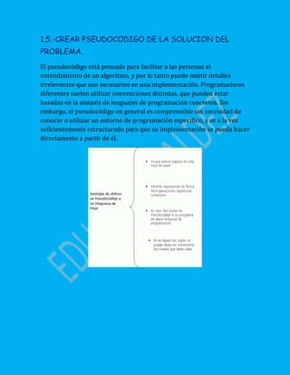 1.5.-CREAR PSEUDOCODIGO DE LA SOLUCION DEL
PROBLEMA.
El pseudocódigo está pensado para facilitar a las personas el
entendimiento de un algoritmo, y por lo tanto puede omitir detalles
irrelevantes que son necesarios en una implementación. Programadores
diferentes suelen utilizar convenciones distintas, que pueden estar
basadas en la sintaxis de lenguajes de programación concretos. Sin
embargo, el pseudocódigo en general es comprensible sin necesidad de
conocer o utilizar un entorno de programación específico, y es a la vez
suficientemente estructurado para que su implementación se pueda hacer
directamente a partir de él.
 