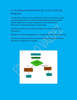 1.3.-ELABORAR ALGORITMOS DE LA SOLUCION DEL
PROBLEMA.
Un algoritmo consiste en una especificación clara y concisa de los pasos
necesarios para resolver un determinado problema, pero para poder
diseñar algoritmos es necesario disponer de una notación, que
llamaremos ‘notación algorítmica’, que permita:
Describir las operaciones puestas en juego (acciones, instrucciones,
comandos,...)
Describir los objetos manipulados por el algoritmo (datos/informaciones)
Controlar la realización de las acciones descritas, indicando la forma en
que estas se organizan en el tiempo
 