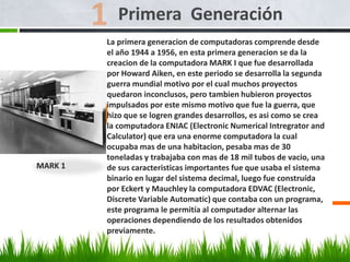 La primera generacion de computadoras comprende desde
el año 1944 a 1956, en esta primera generacion se da la
creacion de la computadora MARK I que fue desarrollada
por Howard Aiken, en este periodo se desarrolla la segunda
guerra mundial motivo por el cual muchos proyectos
quedaron inconclusos, pero tambien hubieron proyectos
impulsados por este mismo motivo que fue la guerra, que
hizo que se logren grandes desarrollos, es asi como se crea
la computadora ENIAC (Electronic Numerical Intregrator and
Calculator) que era una enorme computadora la cual
ocupaba mas de una habitacion, pesaba mas de 30
toneladas y trabajaba con mas de 18 mil tubos de vacio, una
de sus caracteristicas importantes fue que usaba el sistema
binario en lugar del sistema decimal, luego fue construída
por Eckert y Mauchley la computadora EDVAC (Electronic,
Discrete Variable Automatic) que contaba con un programa,
este programa le permitía al computador alternar las
operaciones dependiendo de los resultados obtenidos
previamente.
Primera Generación
MARK 1
 