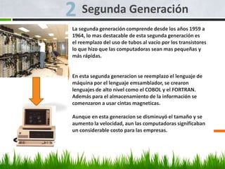 Segunda Generación
La segunda generación comprende desde los años 1959 a
1964, lo mas destacable de esta segunda generación es
el reemplazo del uso de tubos al vacío por los transistores
lo que hizo que las computadoras sean mas pequeñas y
más rápidas.
En esta segunda generacion se reemplazo el lenguaje de
máquina por el lenguaje emsamblador, se crearon
lenguajes de alto nivel como el COBOL y el FORTRAN.
Además para el almacenamiento de la información se
comenzaron a usar cintas magneticas.
Aunque en esta generacion se disminuyó el tamaño y se
aumento la velocidad, aun las computadoras significaban
un considerable costo para las empresas.
 
