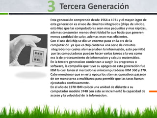 Tercera Generación
Esta generación comprende desde 1964 a 1971 y el mayor logro de
esta generacion es el uso de cirucitos integrados (chips de silicio),
esto hizo que las computadoras sean mas pequeñas y mas rápidas,
ademas consumian menos electricidad lo que hacia que generen
menos cantidad de calor, ademas eran mas eficientes.
Con el uso del chip se dio un enorme paso en la era de la
computación ya que el chip contenia una serie de circuitos
integrados los cuales alamacenaban la información, esto permitió
que las computadoras puedan hacer varias tareas a la vez como
era la de procesamiento de informacion y calculo matemático.
En la tercera generacion comienzan a surgir los programas o
software, la compañia que tuvo su apogeo en esta generación fue
IBM la cual lanzó al mercado las minicomputadoras IBM 360 y 370.
Cabe mencionar que en esta epoca los sitemas operativos pasaron
de ser monotarea a multitarea para permitir que las taras fueran
ejecutadas continuamente.
En el año de 1970 IBM colocó una unidad de diskette a su
computador modelo 3740 con esto se incrementó la capacidad de
acceso y la velocidad de la informacion.
 