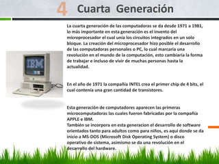 La cuarta generación de las computadoras se da desde 1971 a 1981,
lo más importante en esta generación es el invento del
microprocesador el cual unía los circuitos integrados en un solo
bloque. La creación del microprocesador hizo posible el desarrollo
de las computadoras personales o PC, lo cual marcaría una
revolución en el mundo de la computación, esto cambiaría la forma
de trabajar e incluso de vivir de muchas personas hasta la
actualidad.
En el año de 1971 la compañía INTEL crea el primer chip de 4 bits, el
cual contenía una gran cantidad de transistores.
Esta generación de computadores aparecen las primeras
microcomputadoras las cuales fueron fabricadas por la compañía
APPLE e IBM.
También se incorpora en esta generacion el desarrollo de software
orientados tanto para adultos como para niños, es aqui donde se da
inicio a MS-DOS (Microsoft Disk Operating System) o disco
operativo de sistema, asimismo se da una revolución en el
desarrollo del hardware.
Cuarta Generación
 