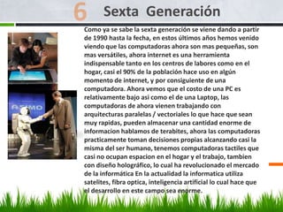 Como ya se sabe la sexta generación se viene dando a partir
de 1990 hasta la fecha, en estos últimos años hemos venido
viendo que las computadoras ahora son mas pequeñas, son
mas versátiles, ahora internet es una herramienta
indispensable tanto en los centros de labores como en el
hogar, casi el 90% de la población hace uso en algún
momento de internet, y por consiguiente de una
computadora. Ahora vemos que el costo de una PC es
relativamente bajo asi como el de una Laptop, las
computadoras de ahora vienen trabajando con
arquitecturas paralelas / vectoriales lo que hace que sean
muy rapidas, pueden almacenar una cantidad enorme de
informacion hablamos de terabites, ahora las computadoras
practicamente toman decisiones propias alcanzando casi la
misma del ser humano, tenemos computadoras tactiles que
casi no ocupan espacion en el hogar y el trabajo, tambien
con diseño holográfico, lo cual ha revolucionado el mercado
de la informática En la actualidad la informatica utiliza
satelites, fibra optica, inteligencia artificial lo cual hace que
el desarrollo en este campo sea enorme.
Sexta Generación
 