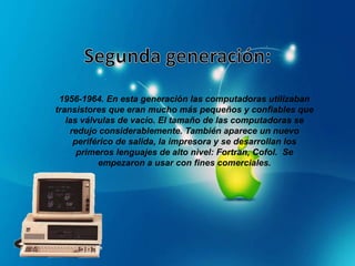 1956-1964. En esta generación las computadoras utilizaban
transistores que eran mucho más pequeños y confiables que
las válvulas de vacío. El tamaño de las computadoras se
redujo considerablemente. También aparece un nuevo
periférico de salida, la impresora y se desarrollan los
primeros lenguajes de alto nivel: Fortran, Cofol. Se
empezaron a usar con fines comerciales.
 