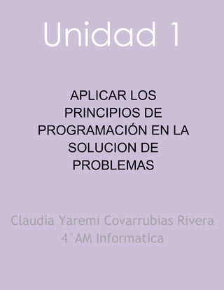 Unidad 1
APLICAR LOS
PRINCIPIOS DE
PROGRAMACIÓN EN LA
SOLUCION DE
PROBLEMAS
Claudia Yaremi Covarrubias Rivera
4°AM Informatica
 