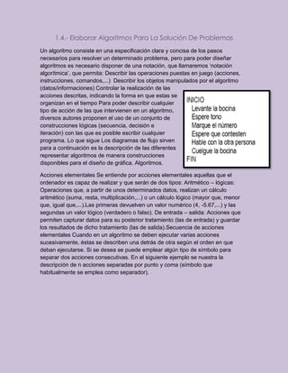 1.4.- Elaborar Algoritmos Para La Solución De Problemas
Un algoritmo consiste en una especificación clara y concisa de los pasos
necesarios para resolver un determinado problema, pero para poder diseñar
algoritmos es necesario disponer de una notación, que llamaremos ‘notación
algorítmica’, que permita: Describir las operaciones puestas en juego (acciones,
instrucciones, comandos,...) Describir los objetos manipulados por el algoritmo
(datos/informaciones) Controlar la realización de las
acciones descritas, indicando la forma en que estas se
organizan en el tiempo Para poder describir cualquier
tipo de acción de las que intervienen en un algoritmo,
diversos autores proponen el uso de un conjunto de
construcciones lógicas (secuencia, decisión e
iteración) con las que es posible escribir cualquier
programa. Lo que sigue Los diagramas de flujo sirven
para a continuación es la descripción de las diferentes
representar algoritmos de manera construcciones
disponibles para el diseño de gráfica. Algoritmos.
Acciones elementales Se entiende por acciones elementales aquellas que el
ordenador es capaz de realizar y que serán de dos tipos: Aritmético – lógicas:
Operaciones que, a partir de unos determinados datos, realizan un cálculo
aritmético (suma, resta, multiplicación,...) o un cálculo lógico (mayor que, menor
que, igual que,...).Las primeras devuelven un valor numérico (4, -5.67,...) y las
segundas un valor lógico (verdadero o falso). De entrada – salida: Acciones que
permiten capturar datos para su posterior tratamiento (las de entrada) y guardar
los resultados de dicho tratamiento (las de salida).Secuencia de acciones
elementales Cuando en un algoritmo se deben ejecutar varias acciones
sucesivamente, éstas se describen una detrás de otra según el orden en que
deban ejecutarse. Si se desea se puede emplear algún tipo de símbolo para
separar dos acciones consecutivas. En el siguiente ejemplo se nuestra la
descripción de n acciones separadas por punto y coma (símbolo que
habitualmente se emplea como separador).
 