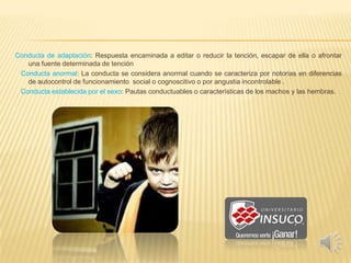 Conducta de adaptación: Respuesta encaminada a editar o reducir la tención, escapar de ella o afrontar
una fuente determinada de tención
Conducta anormal: La conducta se considera anormal cuando se caracteriza por notorias en diferencias
de autocontrol de funcionamiento social o cognoscitivo o por angustia incontrolable .
Conducta establecida por el sexo: Pautas conductuables o características de los machos y las hembras.
 