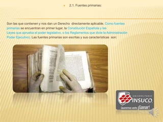  2.1. Fuentes primarias:
Son las que contienen y nos dan un Derecho directamente aplicable. Como fuentes
primarias se encuentran en primer lugar, la Constitución Española y las
Leyes que aprueba el poder legislativo, o los Reglamentos que dicte la Administración
Poder Ejecutivo). Las fuentes primarias son escritas y sus características son:
 