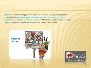Las normas de mayor rango pueden modificar o sustituir a las que le sucedan en
la escala jerárjica (una Ley puede modificar o alterar un Reglamento; un Decreto
puede alterar o modificar una Orden Ministerial). Mientras que a la inversa, las fuentes
de rango superior no pueden ser alteradas por otra de rango inferior.
 