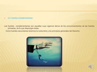  2.2. fuentes complementarias:
Las fuentes complementarias son aquellas cuya vigencia deriva de los pronunciamientos de las fuentes
primarias, de lo que dispongan éstas.
Como fuentes secundarias tenemos la costumbre y los principios generales del Derecho.
 