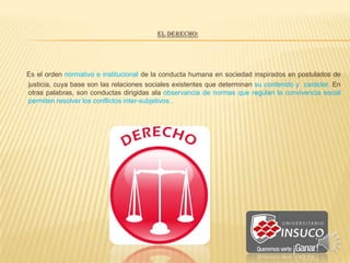 EL DERECHO:
Es el orden normativo e institucional de la conducta humana en sociedad inspirados en postulados de
justicia, cuya base son las relaciones sociales existentes que determinan su contenido y carácter. En
otras palabras, son conductas dirigidas ala observancia de normas que regulan la convivencia social
permiten resolver los conflictos inter-subjetivos .
 
