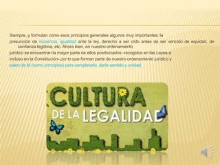 Siempre, y formulan como esos principios generales algunos muy importantes: la
presunción de inocencia, igualdad ante la ley, derecho a ser oído antes de ser vencido de equidad, de
confianza legítima, etc. Ahora bien, en nuestro ordenamiento
jurídico se encuentran la mayor parte de ellos positivizados -recogidos en las Leyes e
incluso en la Constitución- por lo que forman parte de nuestro ordenamiento jurídico y
salen de él (como principios) para completarlo, darle sentido y unidad.
 