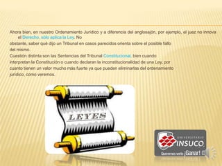 Ahora bien, en nuestro Ordenamiento Jurídico y a diferencia del anglosajón, por ejemplo, el juez no innova
el Derecho, sólo aplica la Ley. No
obstante, saber qué dijo un Tribunal en casos parecidos orienta sobre el posible fallo
del mismo.
Cuestión distinta son las Sentencias del Tribunal Constitucional, bien cuando
interpretan la Constitución o cuando declaran la inconstitucionalidad de una Ley, por
cuanto tienen un valor mucho más fuerte ya que pueden eliminarlas del ordenamiento
jurídico, como veremos.
 
