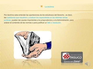 La doctrina:
Por doctrina cabe entender las aportaciones de los estudiosos del Derecho , es decir,
las cuestiones que resuelven y analizan los especialistas en las distintas ramas
jurídicas, pueden dar pautas importantes a la jurisprudencia y a la Administración, para
aclarar el contenido de las normas o para justificar un fallo o resolución.
 