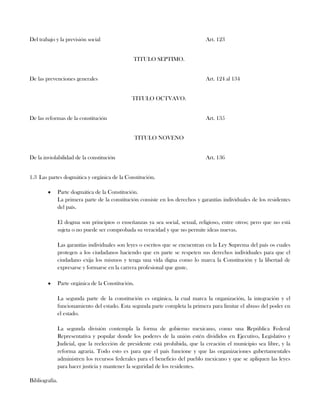 Del trabajo y la previsión social Art. 123
TITULO SEPTIMO.
De las prevenciones generales Art. 124 al 134
TITULO OCTVAVO.
De las reformas de la constitución Art. 135
TITULO NOVENO
De la inviolabilidad de la constitución Art. 136
1.3 Las partes dogmática y orgánica de la Constitución.
Parte dogmática de la Constitución.
La primera parte de la constitución consiste en los derechos y garantías individuales de los residentes
del país.
El dogma son principios o enseñanzas ya sea social, sexual, religioso, entre otros; pero que no está
sujeta o no puede ser comprobada su veracidad y que no permite ideas nuevas.
Las garantías individuales son leyes o escritos que se encuentran en la Ley Suprema del país os cuales
protegen a los ciudadanos haciendo que en parte se respeten sus derechos individuales para que el
ciudadano exija los mismos y tenga una vida digna como lo marca la Constitución y la libertad de
expresarse y formarse en la carrera profesional que guste.
Parte orgánica de la Constitución.
La segunda parte de la constitución es orgánica, la cual marca la organización, la integración y el
funcionamiento del estado. Esta segunda parte completa la primera para limitar el abuso del poder en
el estado.
La segunda división contempla la forma de gobierno mexicano, como una República Federal
Representativa y popular donde los poderes de la unión estén divididos en Ejecutivo, Legislativo y
Judicial, que la reelección de presidente está prohibida, que la creación el municipio sea libre, y la
reforma agraria. Todo esto es para que el país funcione y que las organizaciones gubertamentales
administren los recursos federales para el beneficio del pueblo mexicano y que se apliquen las leyes
para hacer justicia y mantener la seguridad de los residentes.
Bibliografía.
 