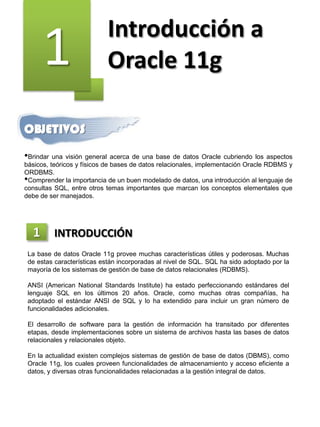 1 Introducción a
Oracle 11g
OBJETIVOS
•Brindar una visión general acerca de una base de datos Oracle cubriendo los aspectos
básicos, teóricos y físicos de bases de datos relacionales, implementación Oracle RDBMS y
ORDBMS.
•Comprender la importancia de un buen modelado de datos, una introducción al lenguaje de
consultas SQL, entre otros temas importantes que marcan los conceptos elementales que
debe de ser manejados.
La base de datos Oracle 11g provee muchas características útiles y poderosas. Muchas
de estas características están incorporadas al nivel de SQL. SQL ha sido adoptado por la
mayoría de los sistemas de gestión de base de datos relacionales (RDBMS).
ANSI (American National Standards Institute) ha estado perfeccionando estándares del
lenguaje SQL en los últimos 20 años. Oracle, como muchas otras compañías, ha
adoptado el estándar ANSI de SQL y lo ha extendido para incluir un gran número de
funcionalidades adicionales.
El desarrollo de software para la gestión de información ha transitado por diferentes
etapas, desde implementaciones sobre un sistema de archivos hasta las bases de datos
relacionales y relacionales objeto.
En la actualidad existen complejos sistemas de gestión de base de datos (DBMS), como
Oracle 11g, los cuales proveen funcionalidades de almacenamiento y acceso eficiente a
datos, y diversas otras funcionalidades relacionadas a la gestión integral de datos.
1 INTRODUCCIÓN
 