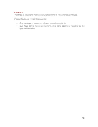 10
Actividad 1
Proponga al estudiante representar gráficamente a 10 números complejos.
El docente deberá revisar lo siguiente:
• Que haya por lo menos un número en cada cuadrante
• Que haya por lo menos un número en la parte positiva y negativa de los
ejes coordenados
 