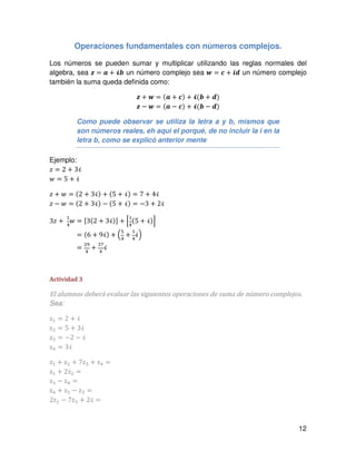 12
Operaciones fundamentales con números complejos.
Los números se pueden sumar y multiplicar utilizando las reglas normales del
algebra, sea ࢠ = ࢇ ൅ भ࢈ un número complejo sea ࢝ = ࢉ ൅ ࢏ࢊ un número complejo
también la suma queda definida como:
ࢠ ൅ ࢝ = ሺࢇ ൅ ࢉሻ ൅ भሺ࢈ ൅ ࢊሻ
ࢠ − ࢝ = (ࢇ − ࢉ) + भ(࢈ − ࢊ)
Como puede observar se utiliza la letra a y b, mismos que
son números reales, eh aquí el porqué, de no incluir la i en la
letra b, como se explicó anterior mente
Ejemplo:
‫ݖ‬ = 2 + 3ࣻ
‫ݓ‬ = 5 + ࣻ
‫ݖ‬ + ‫ݓ‬ = (2 + 3ࣻ) + (5 + ࣻ) = 7 + 4ࣻ
‫ݖ‬ − ‫ݓ‬ = (2 + 3ࣻ) − (5 + ࣻ) = −3 + 2ࣻ
3‫ݖ‬ +
ଵ
ସ
‫ݓ‬ = ሾ3(2 + 3ࣻ)ሿ + ቂ
ଵ
ସ
(5 + ࣻ)ቃ
3‫ݖ‬ +
ଵ
ସ
‫ݓ‬ = (6 + 9ࣻ) + ቀ
ହ
ସ
+
ଵ
ସ
ࣻቁ
3‫ݖ‬ +
ଵ
ସ
‫ݓ‬ =
ଶଽ
ସ
+
ଷ଻
ସ
ࣻ
Actividad 3
El alumnos deberá evaluar las siguientes operaciones de suma de número complejos.
Sea:
zଵ = 2 + ࣻ
zଶ = 5 + 3ࣻ
zଷ = −2 − ࣻ
zସ = 3ࣻ
zଵ + zଶ + 7zଷ + zସ =
zଵ + 2zଶ =
zଷ − zସ =
zସ + zଵ − zଷ =
2zଵ − 7zଷ + 2ࣻ =
 