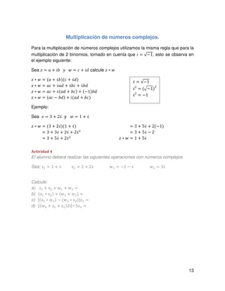 13
Multiplicación de números complejos.
Para la multiplicación de números complejos utilizamos la misma regla que para la
multiplicación de 2 binomios, tomado en cuenta que ݅ = √−1, esto se observa en
el ejemplo siguiente:
Sea ‫ݖ‬ = ܽ + ܾ݅ ‫ݕ‬ ‫ݓ‬ = ܿ + ݅݀ calcule ‫ݖ‬ ∗ ‫ݓ‬
‫ݖ‬ ∗ ‫ݓ‬ = (ܽ + ܾࣻ)(ܿ + ࣻ݀)
‫ݖ‬ ∗ ‫ݓ‬ = ܽܿ + ࣻܽ݀ + ܾࣻܿ + ܾࣻ݀
‫ݖ‬ ∗ ‫ݓ‬ = ܽܿ + ࣻ(ܽ݀ + ܾܿ) + (−1)ܾ݀
‫ݖ‬ ∗ ‫ݓ‬ = (ܽܿ − ܾ݀) + ݅(ܽ݀ + ܾܿ)
Ejemplo:
Sea ‫ݖ‬ = 3 + 2ࣻ y ‫ݓ‬ = 1 + ࣻ
‫ݖ‬ ∗ ‫ݓ‬ = (3 + 2ࣻ)(1 + ࣻ)
‫ݖ‬ ∗ ‫ݓ‬ = 3 + 3ࣻ + 2ࣻ + 2ࣻଶ
‫ݖ‬ ∗ ‫ݓ‬ = 3 + 5ࣻ + 2ࣻଶ
‫ݖ‬ ∗ ‫ݓ‬ = 3 + 5ࣻ + 2(−1)
‫ݖ‬ ∗ ‫ݓ‬ = 3 + 5ࣻ − 2
‫ݖ‬ ∗ ‫ݓ‬ = 1 + 5ࣻ
Actividad 4
El alumno deberá realizar las siguientes operaciones con números complejos
Sea: zଵ = 1 ൅ ࣻ zଶ = 2 ൅ 2ࣻ wଵ = െ1 െ ࣻ wଶ = 3ࣻ
Calcule:
a) zଵ + zଶ + wଵ + wଶ =
b) (zଵ ∗ zଶ) + (wଵ + wଶ) =
c) ሾ(zଵ ∗ wଵ) − (wଶ ∗ zଶ)ሿzଵ =
d) ሾ(wଵ + zଵ + zଶ)2iሿ−5zଵ =
ࣻ = √−1
ࣻ2
= (ඥ−1)
2
ࣻ2
= −1
 