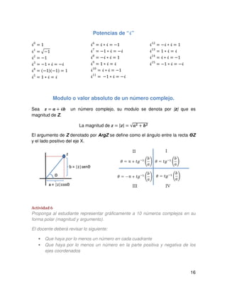 16
Potencias de “भ”
ࣻ0
= 1
ࣻ1
ൌ ඥെ1
ࣻ2
ൌ െ1
ࣻ3
ൌ െ1 ∗ ࣻ ൌ െࣻ
ࣻ4
ൌ ሺെ1ሻሺെ1ሻ ൌ 1
ࣻ5
ൌ 1 ∗ ࣻ ൌ ࣻ
ࣻ6
ൌ ࣻ ∗ ࣻ ൌ െ1
ࣻ7
ൌ െ1 ∗ ࣻ ൌ െࣻ
ࣻ8
ൌ െࣻ ∗ ࣻ ൌ 1
ࣻ9
ൌ 1 ∗ ࣻ ൌ ࣻ
ࣻ10
ൌ ࣻ ∗ ࣻ ൌ െ1
ࣻ11
ൌ െ1 ∗ ࣻ ൌ െࣻ
ࣻ12
ൌ െࣻ ∗ ࣻ ൌ 1
ࣻ13
ൌ 1 ∗ ࣻ ൌ ࣻ
ࣻ14
ൌ ࣻ ∗ ࣻ ൌ െ1
ࣻ15
ൌ െ1 ∗ ࣻ ൌ െࣻ
Modulo o valor absoluto de un número complejo.
Sea ࢠ ൌ ࢇ ൅ भ࢈ un número complejo, su modulo se denota por |z| que es
magnitud de Z.
La magnitud de ࢠ ൌ |ࢠ| ൌ √ࢇ૛ ൅ ࢈૛
El argumento de Z denotado por ArgZ se define como el ángulo entre la recta ΘZ
y el lado positivo del eje X.
Actividad 6
Proponga al estudiante representar gráficamente a 10 números complejos en su
forma polar (magnitud y argumento).
El docente deberá revisar lo siguiente:
• Que haya por lo menos un número en cada cuadrante
• Que haya por lo menos un número en la parte positiva y negativa de los
ejes coordenados
 