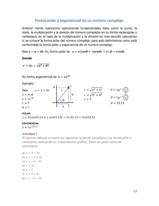 17
Forma polar y exponencial de un número complejo.
Anterior mente realizamos operaciones fundamentales tales como la suma, la
resta, la multiplicación y la división de número complejos en su forma rectangular o
cartesiana, en el caso de la multiplicación y la división es más sencillo calcularlas
si se conoce la forma polar del número complejo, para esto definiremos como está
conformada la forma polar y exponencial de un número complejo.
Sea ࢠ = ࢇ ൅ भ࢈. Su forma polar es: ࢠ = ࢘ሺࢉ࢕࢙ࣂ ൅ 	भ࢙ࢋ࢔ࣂሻ = ࢘∟ࣂ = ࢘ࢉ࢏࢙ࣂ.
Donde
࢘ = |ࢠ| = √ࢇ૛ ൅ ࢈૛.
Su forma exponencial es: ࢠ = ࢘ࢋभࣂ
Ejemplo:
Sea ‫ݖ‬ = 3 ൅ 4ࣻ
‫ݖ‬ = ‫	ߠ∟ݎ‬
‫ݖ‬ = ‫݁ݎ‬ࣻఏ
	
‫ݎ‬ =	?	
ߠ =	?
POLAR
‫ݖ‬ = 5ሺܿ‫31.35ݏ݋‬ ൅ ࣻ	‫31.35݊݁ݏ‬ሻ ൌ 5∟53.13 ൌ 5ܿ݅‫31.35ݏ‬
EXPONENCIAL
‫ݖ‬ ൌ 5݁ࣻହଷ.ଵଷ
Actividad 7
El alumno deberá convertir los siguiente números complejos a su forma polar y
verificarlos realizando su interpretación gráfica. Tanto en polar como en
rectangular
a) z ൌ 3 െ 4ࣻ
b) z ൌ െ3 ൅ 4ࣻ
c) z ൌ െ3 െ 4ࣻ
d) z ൌ 2ࣻ
e) z ൌ 7
f) 	z ൌ 4 ൅ 4ࣻ
g)	z ൌ െ4 െ 4ࣻ
ߠ ൌ ‫݃ݐ‬ିଵ
ቀ
ܽ
ܾ
ቁ
ߠ ൌ ‫݃ݐ‬ିଵ
൬
4
3
൰
ߠ ൌ 53.13
‫ݎ‬ ൌ ඥܽଶ ൅ ܾଶ
‫ݎ‬ ൌ ඥ3ଶ ൅ 4ଶ	
‫ݎ‬ = 5
 