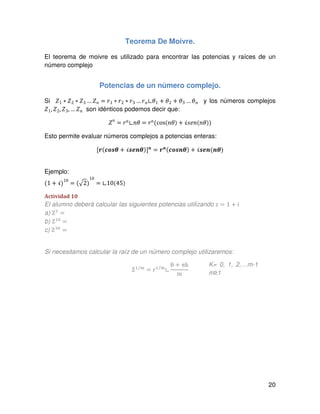 20
Teorema De Moivre.
El teorema de moivre es utilizado para encontrar las potencias y raíces de un
número complejo
Potencias de un número complejo.
Si ܼ1 ∗ ܼ2 ∗ ܼ3 …ܼ݊ ൌ ‫ݎ‬1 ∗ ‫ݎ‬2 ∗ ‫ݎ‬3 … ‫ݎ‬݊∟ߠ1 ൅ ߠ2 ൅ ߠ3 …ߠ݊ y los números complejos
ܼ1, ܼ2, ܼ3, … ܼ݊ son idénticos podemos decir que:
ܼ݊
= ‫ݎ‬݊∟݊ߠ = ‫ݎ‬݊(cos(݊ߠ) + ࣻ‫݊݁ݏ‬(݊ߠ))
Esto permite evaluar números complejos a potencias enteras:
ሾ࢘(ࢉ࢕࢙ࣂ + ࢙ࣻࢋ࢔ࣂ)ሿ࢔
= ࢘࢔(ࢉ࢕࢙࢔ࣂ) + ࢙ࣻࢋ࢔(࢔ࣂ)
Ejemplo:
(1 + ࣻ)10
= (ඥ2)
10
= ∟10(45)
Actividad 10
El alumno deberá calcular las siguientes potencias utilizando z = 1 ൅ i
a) Zଶ
=
b) Zଵ଴
=
c) Zଷ଴
=
Si necesitamos calcular la raíz de un número complejo utilizaremos:
Zଵ ୫⁄
= rଵ ୫⁄
∟
θ + πk
m
K= 0, 1, 2,…m-1
m≥1
 