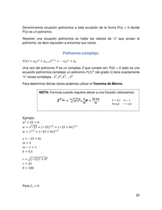 22
Denominamos ecuación polinomica a toda ecuación de la forma P(x) = 0 donde
P(x) es un polinomio.
Resolver una ecuación polinomica es hallar los valores de “x” que anulan el
polinomio, es decir equivalen a encontrar sus raíces.
Polinomio complejo.
ܲሺ‫ݖ‬ሻ = ܽ௡‫ݖ‬௡
൅ ܽ௡ିଵ‫ݖ‬௡ିଵ
൅ ⋯ ܽଵ‫ݖ‬ଵ
൅ ܽ଴
Una raíz del polinomio P es un complejo Z que cumple con P(2) = 0 (esto es una
ecuación polinomica compleja) un polinomio ܲሺܼሻ௡
(de grado n) tiene exactamente
“n” raíces complejas. ܼ1
, ܼ2
, ܼ3
, …ܼ݊
Para determinar dichas raíces podemos utilizar el Teorema de Moivre.
Ejemplo:
‫ݓ‬2 + 25 = 0
‫ݓ‬ = √−25 = (−25)ଵ ଶ⁄
= (−25 + 0ࣻ)ଵ ଶ⁄
‫ݓ‬ = ‫ݖ‬ଵ ଶ⁄
= (−25 + 0ࣻ)ଵ ଶ⁄
‫ݖ‬ = −25 + 0ࣻ
݉ = 2
݉ − 1 = 1
݇ = 0,1
‫ݎ‬ = ඥ(−25)ଶ + 0ଶ
‫ݎ‬ = 25
ߠ = 180
Para ܼ1 = 0
ࢆ
࢔
࢓⁄
= ඥ(࢘)࢔࢓
∟
࢔
࢓
ࣂ +
૛࢑ ࣊࢔
࢓
NOTA: Formula cuando requiere elevar a una fracción utilizaremos:
݇ = 0,1 ݉ − 1
ߠܽ‫ܼ݃ݎ‬ ‫ݎ‬ = |‫|ݖ‬
 