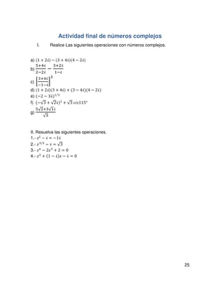 25
Actividad final de números complejos
I. Realice Las siguientes operaciones con números complejos.
a) (1 + 2ࣻ) − (3 + 4ࣻ)(4 − 2ࣻ)
b)
ହାସࣻ
ଶିଶࣻ
−
ଷାଶࣻ
ଵିࣻ
	
c) ቂ
ଷାସࣻ
ିଵିࣻ
ቃ
ଷ
	
d) ሺ1 ൅ 2ࣻሻሺ3 + 4ࣻ) + (3 − 4ࣻ)(4 − 2ࣻ)
e) (−2 − 3ࣻ)ଵ ଷ⁄
f) (−√3 + √2ࣻ)ଶ
+ √3	ܿ݅‫°511ݏ‬
g)
ହ√ଶାଷ√ଵࣻ
√ଷ
	
	
II. Resuelva las siguientes operaciones.
1.- ‫ݖ‬2 െ ࣻ = െ1ࣻ
2.- ‫ݖ‬ଷ ହ⁄
െ ࣻ = √3
3.- ‫ݖ‬଺
− 2‫ݖ‬ଷ
+ 2 = 0
4.- ‫ݖ‬ଶ
+ (1 − ࣻ)‫ݖ‬ − ࣻ = 0
 
