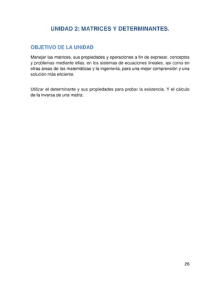 26
UNIDAD 2: MATRICES Y DETERMINANTES.
OBJETIVO DE LA UNIDAD
Manejar las matrices, sus propiedades y operaciones a fin de expresar, conceptos
y problemas mediante ellas, en los sistemas de ecuaciones lineales, asi como en
otras áreas de las matemáticas y la ingeniería, para una mejor comprensión y una
solución más eficiente.
Utilizar el determinante y sus propiedades para probar la existencia. Y el cálculo
de la inversa de una matriz.
 