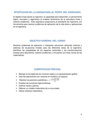 4
APORTACION DE LA ASIGNATURA AL PERFIL DEL EGRESADO.
El álgebra lineal aporta al ingeniero, la capacidad para desarrollar un pensamiento
lógico, heurístico y algorítmico al modelar fenómenos de la naturaleza lineal y
resolver problemas. Esta asignatura proporciona al estudiante de ingeniería una
herramienta para resolver problemas de aplicación de la vida diaria y aplicaciones
en la ingeniería.
OBJETIVO GENERAL DEL CURSO
Resolver problemas de aplicación e interpretar soluciones utilizando matrices y
sistemas de ecuaciones lineales para las diferentes áreas de la ingeniería.
Identificar las propiedades de los espacios vectoriales y las transformaciones
lineales para describirlos, resolver problemas y vincularlos con otras ramas de las
matemáticas.
COMPETECIAS PREVIAS.
• Manejar el concepto de los números reales y su representación gráfica
• Usar las operaciones con vectores en el plano y el espacio.
• Resolver ecuaciones cuadráticas ‫ݔ‬ =
ି௕	±√௕మିସ௔௖
ଶ௔
• Emplear las funciones trigonométricas.
• Graficar rectas y planos.
• Obtener un modelo matemático de un enunciado.
• Utilizar software matemático.
 