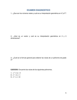 5
EXAMEN DIAGNOSTICO
1.- ¿Que son los números reales y cuál es su interpretación geométrica en ܴଶ
‫ܴݕ‬ଷ
?
2.- ¿Qué es un vector y cuál es su interpretación geométrica en 2 y 3
dimensiones?
3.- ¿Cuál es la fórmula general para obtener las raíces de un polinomio de grado
2?
EJECICIO: Encuentre las raíces de los siguientes polinomios.
1.-		‫ݔ‬ଶ
+ 6‫ݔ‬ + 5
2.- ‫ݔ‬2 + 2‫ݔ‬ + 1
3.- ‫ݔ‬2 + ‫ݔ‬ + 10
 
