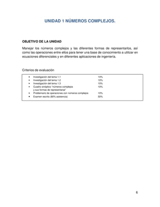 6
• Investigación del tema 1.1 10%
• Investigación del tema 1.2 10%
• Investigación del tema 1.3 10%
• Cuadro sinóptico “números complejos 10%
y sus formas de representarse”
• Problemario de operaciones con números complejos 10%
• Examen escrito (80% asistencia) 50%
UNIDAD 1 NÚMEROS COMPLEJOS.
OBJETIVO DE LA UNIDAD
Manejar los números complejos y las diferentes formas de representarlos, así
como las operaciones entre ellos para tener una base de conocimiento a utilizar en
ecuaciones diferenciales y en diferentes aplicaciones de ingeniería.
Criterios de evaluación
 