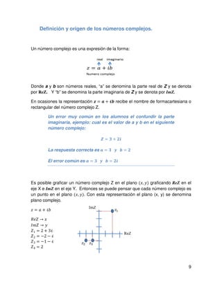 9
Definición y origen de los números complejos.
Un número complejo es una expresión de la forma:
Donde a y b son números reales, “a” se denomina la parte real de Z y se denota
por ReZ. Y “b” se denomina la parte imaginaria de Z y se denota por ImZ.
En ocasiones la representación ࢠ = ࢇ + भ࢈ recibe el nombre de formacartesiana o
rectangular del número complejo Z.
Un error muy común en los alumnos el confundir la parte
imaginaria, ejemplo: cual es el valor de a y b en el siguiente
número complejo:
ࢆ = ૜ + ૛࢏				
La respuesta correcta es ࢇ = ૜			࢟			࢈ = ૛
El error común es ࢇ = ૜			࢟			࢈ = ૛࢏
Es posible graficar un número complejo Z en el plano ሺ‫,ݔ‬ ‫ݕ‬ሻ graficando ReZ en el
eje X e ImZ en el eje Y. Entonces se puede pensar que cada número complejo es
un punto en el plano ሺ‫,ݔ‬ ‫ݕ‬ሻ. Con esta representación el plano (x, y) se denomina
plano complejo.
‫ݖ‬ = ܽ + ܾࣻ
ܴܼ݁ → ‫	ݔ‬
‫ܼ݉ܫ‬ → ‫	ݕ‬
ܼ1 = 2 + 3ࣻ	
ܼ2 = െ2 െ ࣻ	
ܼ3 = െ1 െ ࣻ	
ܼ4 = 2	
 