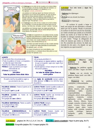 15
Actividades: páginas 34- 35 ( 1, 2, 3, 5, 7, 8 y 9) EXTRA (para examen): Sigue la pista (pág. 36-37)
REPASOS: Geografía (página 32) // Lengua (página 33)
Actividad: Lee este texto y sigue las
instrucciones:
- Subraya los diptongos
- Rodea con un círculo los hiatos
- Enmarca los triptongos
El cochero le ayudó a bajar el
baúl; una mujer de aire distraído o cansado
abrió por fin la puerta. Desde el pescante
el cochero le devolvió una de las monedas,
un vintén oriental que estaba en su bolsillo
desde esa noche en el hotel de Melo. E1
hombre le entregó cuarenta centavos, y en
el acto sintió: "Tengo la obligación de
obrar de manera que todos se olviden de
mí. He cometido dos errores: he dado una
moneda de otro país y he dejado ver que
me importa esa equivocación".
Actividad: Observa estas
palabras y sigue las
instrucciones:
- Subraya las palabras agudas
(azul: con tilde // negro: sin tilde)
- Rodea con un círculo las
palabras llanas (azul: con tilde //
negro: sin tilde)
- Enmarca las palabras
esdrújulas y sobreesdrújulas
camino, crepúsculo, árbol,
álbum, sincero, café, exquisito,
habilidad, hábil, sensible,
responsabilidad, lámpara,
triángulo, cárcel, mesa, garbanzo,
gigante, respuesta, verdad,
ágilmente, avión, crucigrama,
ratón, florero, librero, Jesús,
canapé, consola, crismón, uebos,
amor, víveres, lítico, piedra,
número, jugar, plato, vasija,
ámbar, sofá, cómoda, cazadora,
vestido, cartílago, lapicero,
bolígrafo, gafas, bandeja,
plátano.
 
