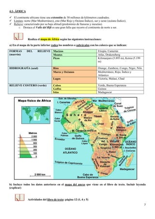 7
4.1- ÁFRICA
 El continente africano tiene una extensión de 30 millones de kilómetros cuadrados.
 Límites: norte (Mar Mediterráneo), este (Mar Rojo y Océano Índico), sur y oeste (océano Índico).
 Relieve: caracterizado por su baja altitud (predominio de llanuras y mesetas).
o Destaca el Valle del Rift es una gran falla que recorre el continente de norte a sur.
Realiza el mapa de África según las siguientes instrucciones:
a) En el mapa de la parte inferior rodea los nombres o subráyalos con los colores que se indican:
FORMAS DEL RELIEVE
(marrón)
Macizos Etiopía, Camerún
Montes Atlas, Drakensberg
Picos Kilimanjaro (5.895 m), Kenia (5.199
m)
HIDROGRAFÍA (azul) Ríos Orange, Zambeze, Congo, Níger, Nilo
Mares y Océanos Mediterráneo, Rojo, Índico y
Atlántico
Lagos Victoria, Malaui, Chad
RELIEVE COSTERO (verde) Cabos Verde, Buena Esperanza
Golfos Guinea
Islas Madagascar
b) Incluye todos los datos anteriores en el mapa del anexo que viene en el libro de texto. Incluir leyenda
(explicar)
Actividades del libro de texto: página 12 (1, 4 y 5)
 