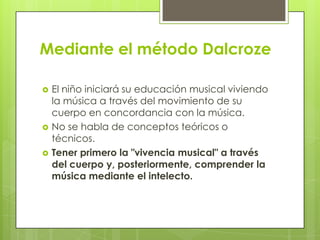 Mediante el método Dalcroze
 El niño iniciará su educación musical viviendo
la música a través del movimiento de su
cuerpo en concordancia con la música.
 No se habla de conceptos teóricos o
técnicos.
 Tener primero la "vivencia musical" a través
del cuerpo y, posteriormente, comprender la
música mediante el intelecto.
 