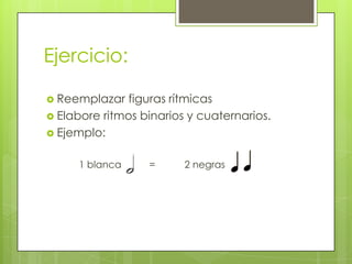 Ejercicio:
 Reemplazar figuras rítmicas
 Elabore ritmos binarios y cuaternarios.
 Ejemplo:
1 blanca = 2 negras
 
