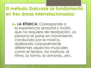 El método Dalcroze se fundamenta
en tres áreas interrelacionadas:
- LA RÍTMICA: Corresponde a
la experiencia sensorial y motriz,
que no requiere de teorización. La
persona se pone en movimiento,
conducida por la música,
realizando corporalmente
diferentes aspectos musicales
como el tempo, los matices, el
ritmo, la forma, la armonía...etc.
 
