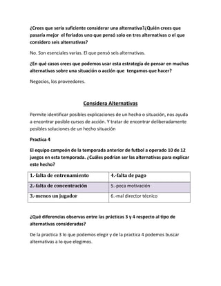 ¿Crees que sería suficiente considerar una alternativa?¿Quién crees que
pasaría mejor el feriados uno que pensó solo en tres alternativas o el que
considero seis alternativas?
No. Son esenciales varias. El que pensó seis alternativas.
¿En qué casos crees que podemos usar esta estrategia de pensar en muchas
alternativas sobre una situación o acción que tengamos que hacer?
Negocios, los proveedores.
Considera Alternativas
Permite identificar posibles explicaciones de un hecho o situación, nos ayuda
a encontrar posible cursos de acción. Y tratar de encontrar deliberadamente
posibles soluciones de un hecho situación
Practica 4
El equipo campeón de la temporada anterior de futbol a operado 10 de 12
juegos en esta temporada. ¿Cuáles podrían ser las alternativas para explicar
este hecho?
1.-falta de entrenamiento 4.-falta de pago
2.-falta de concentración 5.-poca motivación
3.-menos un jugador 6.-mal director técnico
¿Qué diferencias observas entre las prácticas 3 y 4 respecto al tipo de
alternativas consideradas?
De la practica 3 lo que podemos elegir y de la practica 4 podemos buscar
alternativas a lo que elegimos.
 
