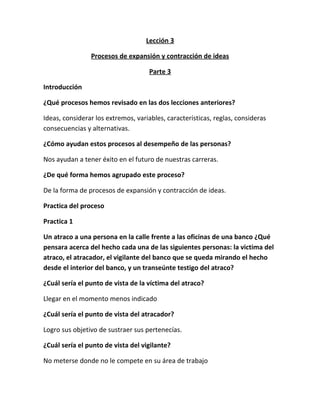 Lección 3
Procesos de expansión y contracción de ideas
Parte 3
Introducción
¿Qué procesos hemos revisado en las dos lecciones anteriores?
Ideas, considerar los extremos, variables, características, reglas, consideras
consecuencias y alternativas.
¿Cómo ayudan estos procesos al desempeño de las personas?
Nos ayudan a tener éxito en el futuro de nuestras carreras.
¿De qué forma hemos agrupado este proceso?
De la forma de procesos de expansión y contracción de ideas.
Practica del proceso
Practica 1
Un atraco a una persona en la calle frente a las oficinas de una banco ¿Qué
pensara acerca del hecho cada una de las siguientes personas: la victima del
atraco, el atracador, el vigilante del banco que se queda mirando el hecho
desde el interior del banco, y un transeúnte testigo del atraco?
¿Cuál sería el punto de vista de la víctima del atraco?
Llegar en el momento menos indicado
¿Cuál sería el punto de vista del atracador?
Logro sus objetivo de sustraer sus pertenecías.
¿Cuál sería el punto de vista del vigilante?
No meterse donde no le compete en su área de trabajo
 