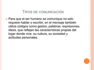 TIPOS DE COMUNICACIÓN
 Para que el ser humano se comunique no solo
requiere hablar o escribir, en el mensaje también
utiliza códigos como gestos, palabras, expresiones,
ideas, que reflejan las características propias del
lugar donde vive, su cultura, su sociedad y
actitudes personales.
 