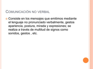 COMUNICACIÓN NO VERBAL
 Consiste en los mensajes que emitimos mediante
el lenguaje no pronunciado verbalmente, gestos
apariencia, postura, mirada y expresiones; se
realiza a través de multitud de signos como
sonidos, gestos , etc.
 